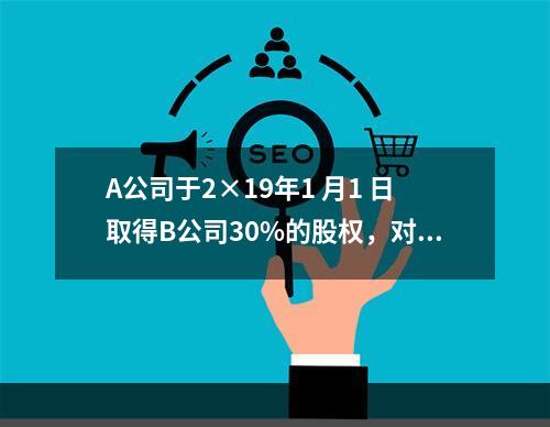 A公司于2×19年1 月1 日取得B公司30%的股权，对B公