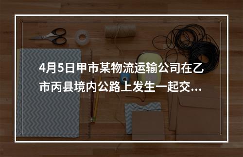 4月5日甲市某物流运输公司在乙市丙县境内公路上发生一起交通事