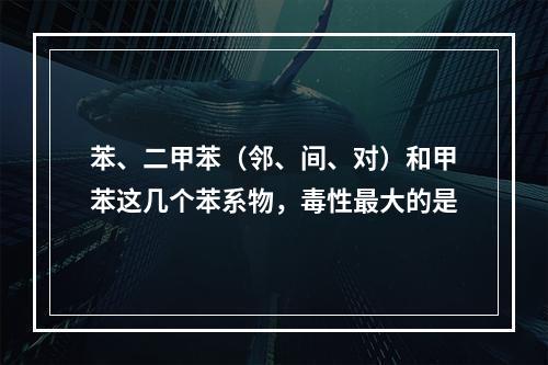 苯、二甲苯（邻、间、对）和甲苯这几个苯系物，毒性最大的是