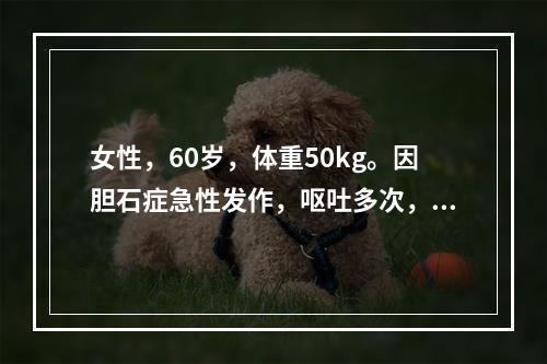 女性，60岁，体重50kg。因胆石症急性发作，呕吐多次，目前