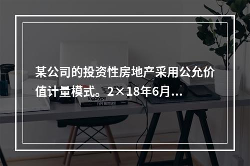 某公司的投资性房地产采用公允价值计量模式。2×18年6月23