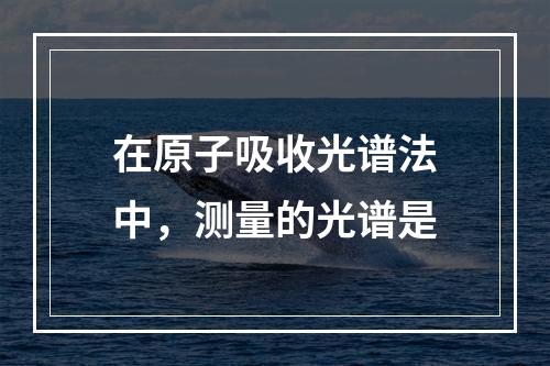 在原子吸收光谱法中，测量的光谱是