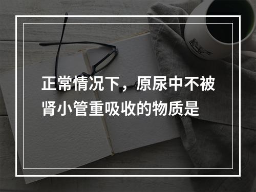 正常情况下，原尿中不被肾小管重吸收的物质是