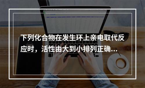 下列化合物在发生环上亲电取代反应时，活性由大到小排列正确的是