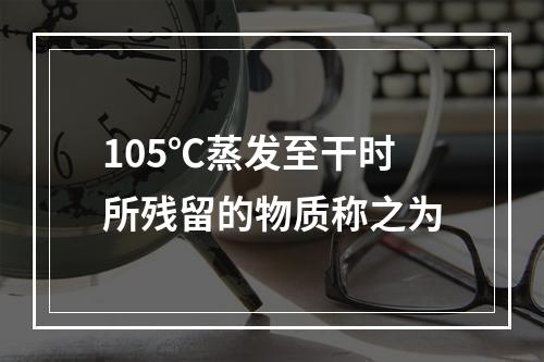 105℃蒸发至干时所残留的物质称之为