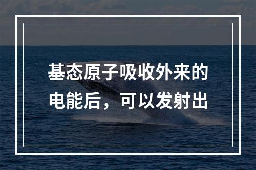 基态原子吸收外来的电能后，可以发射出