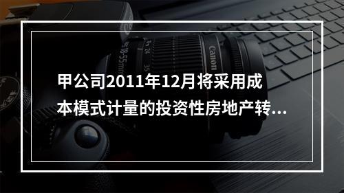 甲公司2011年12月将采用成本模式计量的投资性房地产转为自