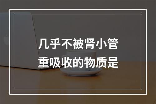 几乎不被肾小管重吸收的物质是