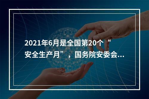 2021年6月是全国第20个“安全生产月”，国务院安委会办公