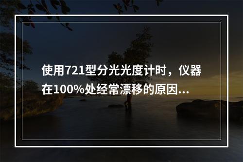 使用721型分光光度计时，仪器在100%处经常漂移的原因是