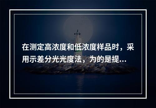 在测定高浓度和低浓度样品时，采用示差分光光度法，为的是提高测