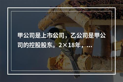 甲公司是上市公司，乙公司是甲公司的控股股东。2×18年，乙公