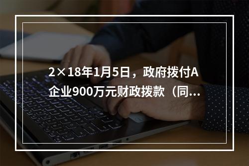 2×18年1月5日，政府拨付A企业900万元财政拨款（同日到