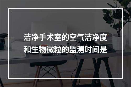 洁净手术室的空气洁净度和生物微粒的监测时间是