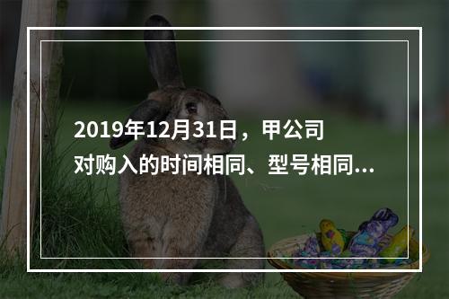 2019年12月31日，甲公司对购入的时间相同、型号相同、性