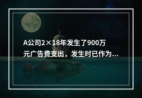 A公司2×18年发生了900万元广告费支出，发生时已作为销售