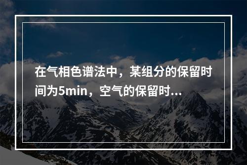 在气相色谱法中，某组分的保留时间为5min，空气的保留时间为