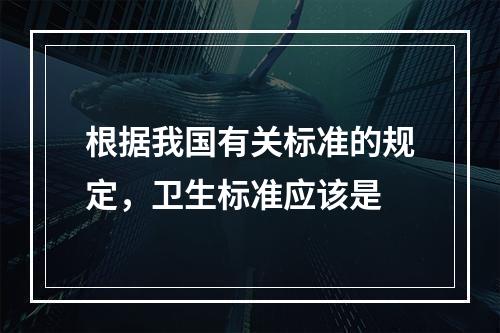 根据我国有关标准的规定，卫生标准应该是