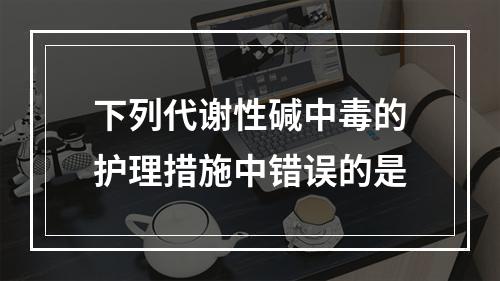 下列代谢性碱中毒的护理措施中错误的是