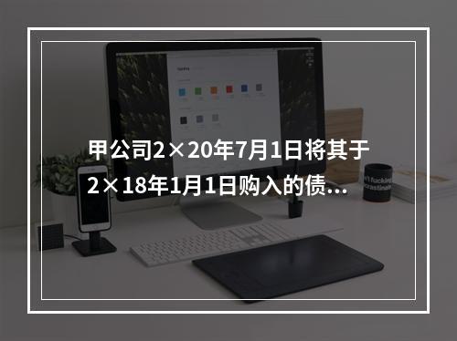 甲公司2×20年7月1日将其于2×18年1月1日购入的债券予