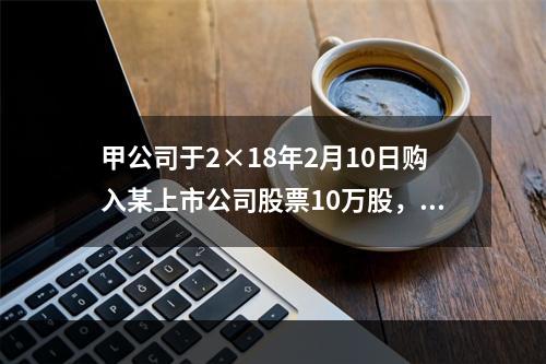 甲公司于2×18年2月10日购入某上市公司股票10万股，每股