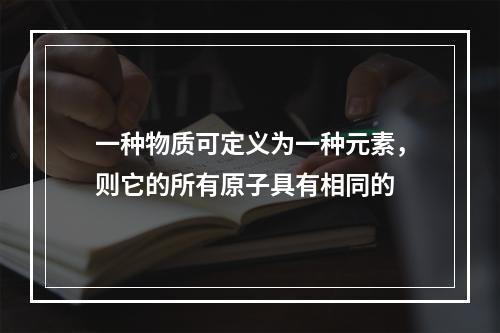 一种物质可定义为一种元素，则它的所有原子具有相同的