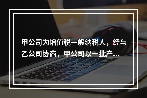 甲公司为增值税一般纳税人，经与乙公司协商，甲公司以一批产品换