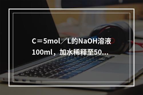 C＝5mol／L的NaOH溶液100ml，加水稀释至500m