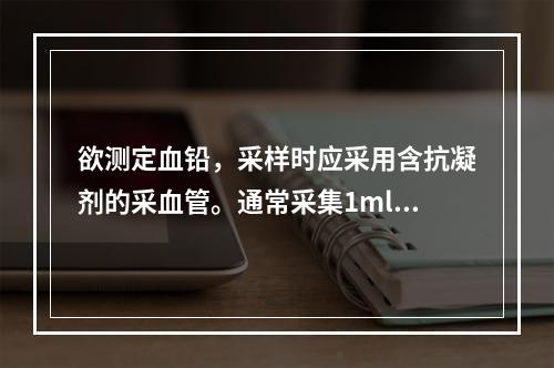 欲测定血铅，采样时应采用含抗凝剂的采血管。通常采集1ml血，