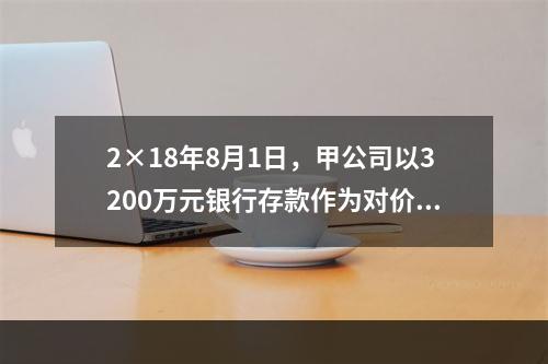 2×18年8月1日，甲公司以3200万元银行存款作为对价购入