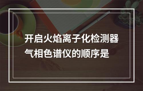 开启火焰离子化检测器气相色谱仪的顺序是