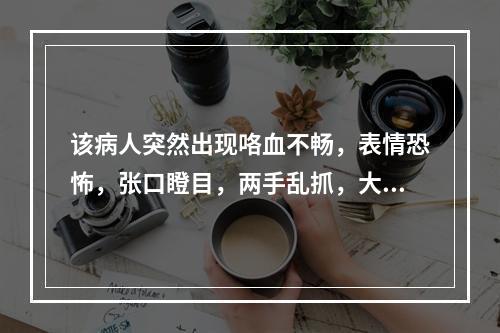 该病人突然出现咯血不畅，表情恐怖，张口瞪目，两手乱抓，大汗淋