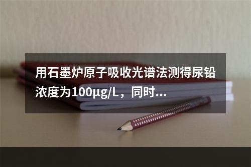 用石墨炉原子吸收光谱法测得尿铅浓度为100μg/L，同时，用