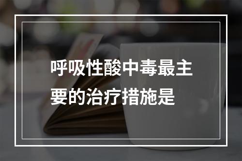 呼吸性酸中毒最主要的治疗措施是