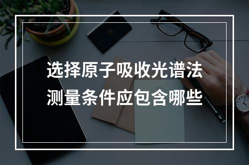 选择原子吸收光谱法测量条件应包含哪些