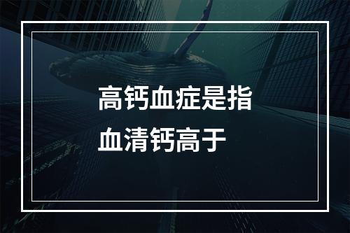 高钙血症是指血清钙高于