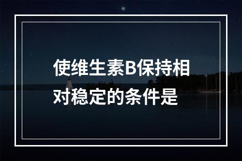 使维生素B保持相对稳定的条件是