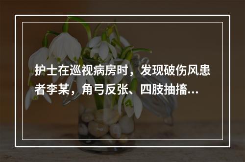 护士在巡视病房时，发现破伤风患者李某，角弓反张、四肢抽搐、牙