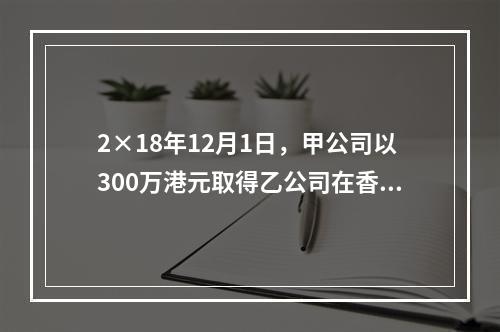 2×18年12月1日，甲公司以300万港元取得乙公司在香港联