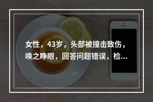 女性，43岁，头部被撞击致伤，唤之睁眼，回答问题错误，检查时