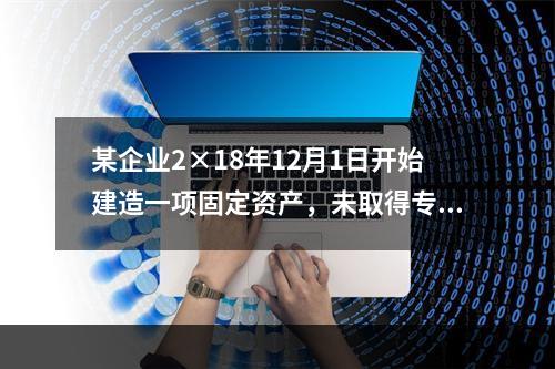 某企业2×18年12月1日开始建造一项固定资产，未取得专门借