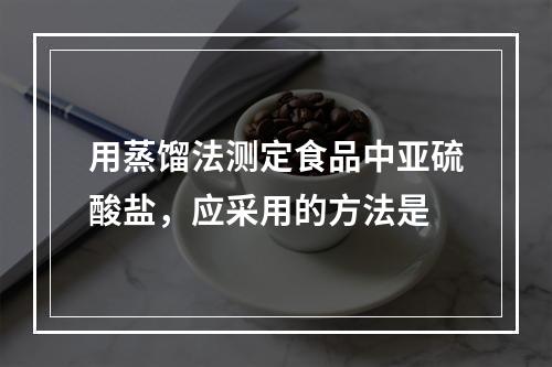 用蒸馏法测定食品中亚硫酸盐，应采用的方法是