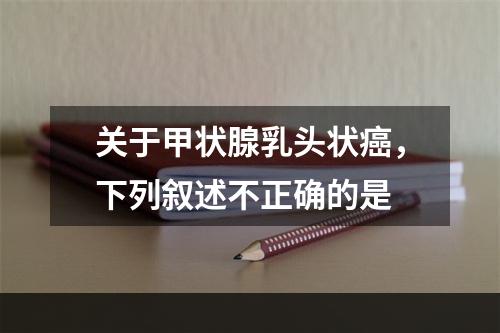 关于甲状腺乳头状癌，下列叙述不正确的是