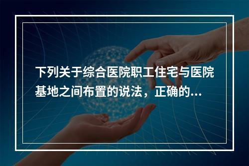 下列关于综合医院职工住宅与医院基地之间布置的说法，正确的是