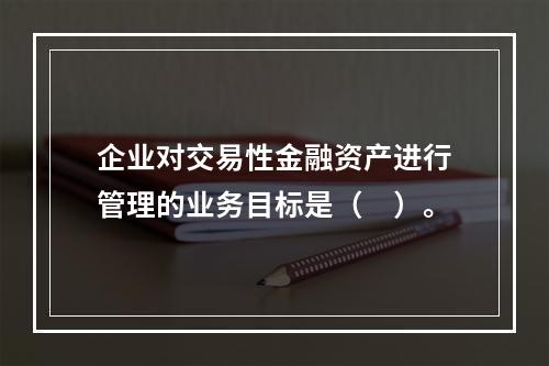 企业对交易性金融资产进行管理的业务目标是（　）。