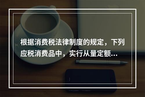 根据消费税法律制度的规定，下列应税消费品中，实行从量定额计征