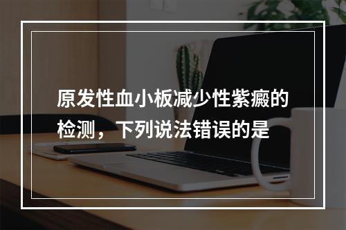 原发性血小板减少性紫癜的检测，下列说法错误的是