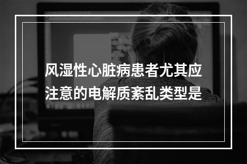 风湿性心脏病患者尤其应注意的电解质紊乱类型是