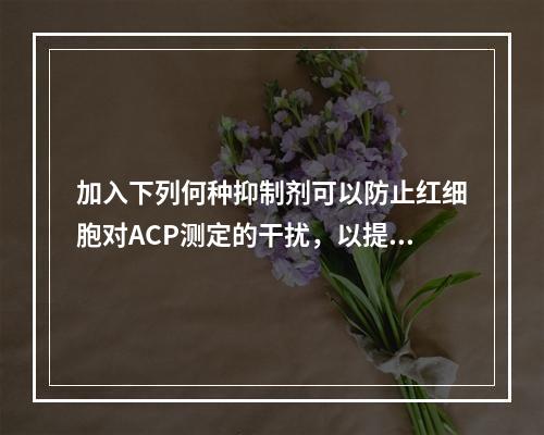 加入下列何种抑制剂可以防止红细胞对ACP测定的干扰，以提高检