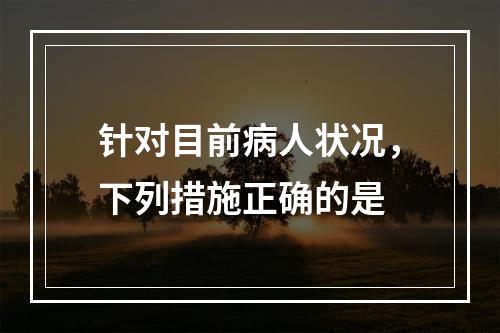 针对目前病人状况，下列措施正确的是